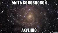 быть соловцовой ахуенно