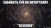 забивать хуй на начерталку "охуенно"