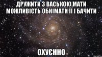 дружити з ваською,мати можливість обнімати її і бачити охуєнно