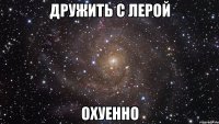 дружить с лерой охуенно