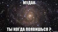 мудак ты когда появишься ?