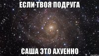 если твоя подруга саша это ахуенно