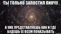 ты только запостил пикчу а уже представляешь как и где будешь ее всем показывать