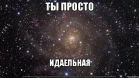 ты просто идаельная *____________________*