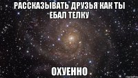 рассказывать друзья как ты ебал телку охуенно