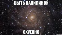 быть папилиной охуенно