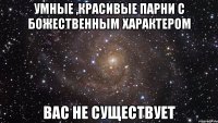 умные ,красивые парни с божественным характером вас не существует