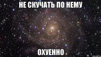 не скучать по нему охуенно