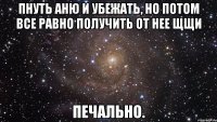 пнуть аню и убежать, но потом все равно получить от нее щщи печально.