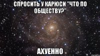 спросить у карюси "что по обществу?" ахуенно