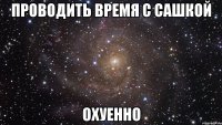 проводить время с сашкой охуенно