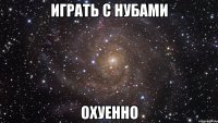 играть с нубами охуенно