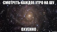 смотреть каждое утро на шу охуенно