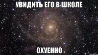 увидить его в школе охуенно