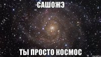 сашожэ ты просто космос