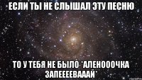 если ты не слышал эту песню то у тебя не было *аленооочка запеееевааай*