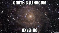 спать с денисом охуенно