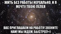 жить без работы нереально, и я мечту твою лелея вас приглашаем на работу! звоните нам! мы ждем, быстрее!=)