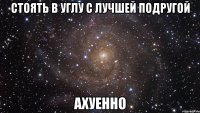 стоять в углу с лучшей подругой ахуенно