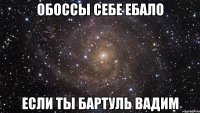 обоссы себе ебало если ты бартуль вадим