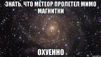 знать, что метеор пролетел мимо магнитки охуенно