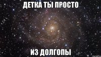 детка ты просто из долгопы