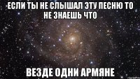 если ты не слышал эту песню то не знаешь что везде одни армяне