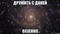 дружить с даней охуенно