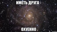 иметь друга - охуенно