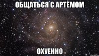 общаться с артёмом охуенно