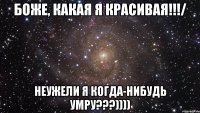 боже, какая я красивая!!!/ неужели я когда-нибудь умру???))))