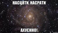 насцяти, насрати ахуєнно!