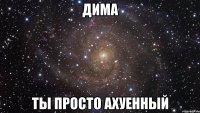 дима ты просто ахуенный