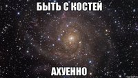 быть с костей ахуенно