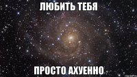 любить тебя просто ахуенно