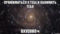 прижиматься к тебе и обнимать тебя охуенно♥