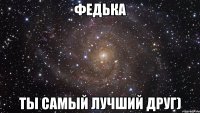 федька ты самый лучший друг)