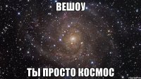 вешоу ты просто космос