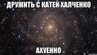 дружить с катей халченко ахуенно