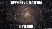 дружить с олегом охуенно