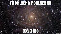 твой день рождения охуенно