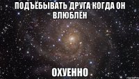 подъёбывать друга когда он влюблён охуенно