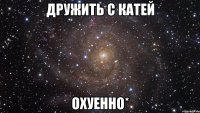 дружить с катей охуенно*