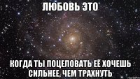 любовь это когда ты поцеловать её хочешь сильнее, чем трахнуть