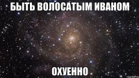 быть волосатым иваном охуенно