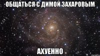 общаться с димой захаровым ахуенно