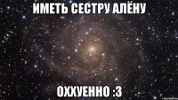 иметь сестру алёну оххуенно :3