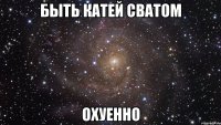 быть катей сватом охуенно