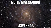 быть магдачкой ахуенно!