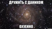 дружить с даником охуенно